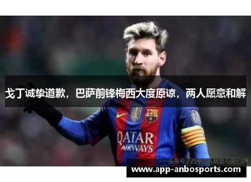戈丁诚挚道歉，巴萨前锋梅西大度原谅，两人愿意和解